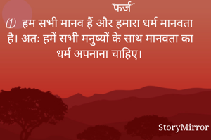                "फर्ज"
(1)  हम सभी मानव हैं और हमारा धर्म मानवता है। अतः हमें सभी मनुष्यों के साथ मानवता का धर्म अपनाना चाहिए।
