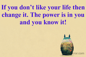 If you don’t like your life then change it. The power is in you and you know it!