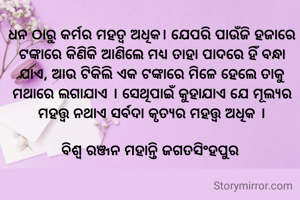 

ଧନ ଠାରୁ କର୍ମର ମହତ୍ଵ ଅଧିକ। ଯେପରି ପାଉଁଜି ହଜାରେ ଟଙ୍କାରେ କିଣିକି ଆଣିଲେ ମଧ୍ୟ ତାହା ପାଦରେ ହିଁ ବନ୍ଧା ଯାଏ, ଆଉ ଟିକିଲି ଏକ ଟଙ୍କାରେ ମିଳେ ହେଲେ ତାକୁ ମଥାରେ ଲଗାଯାଏ । ସେଥିପାଇଁ କୁହାଯାଏ ଯେ ମୂଲ୍ୟର ମହତ୍ତ୍ବ ନଥାଏ ସର୍ବଦା କୃତ୍ୟର ମହତ୍ତ୍ବ ଅଧିକ ।

ବିଶ୍ୱ ରଞ୍ଜନ ମହାନ୍ତି ଜଗତସିଂହପୁର 