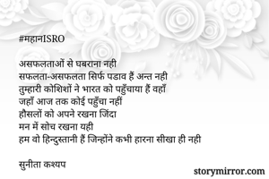 #महानISRO

असफलताओं से घबराना नही
सफलता-असफलता सिर्फ पडाव हैं अन्त नही 
तुम्हारी कोशिशों ने भारत को पहुँचाया हैं वहाँ 
जहाँ आज तक कोई पहुँचा नहीं 
हौसलों को अपने रखना जिंदा 
मन में सोच रखना यही 
हम वो हिन्दुस्तानी हैं जिन्होंने कभी हारना सीखा ही नही

सुनीता कश्यप 
