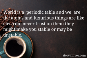 World is a  periodic table and we  are the atoms and luxurious things are like electron  never trust on them they might make you stable or may be unstable. 