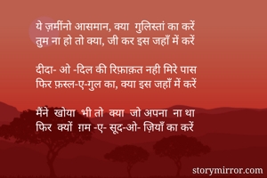 ये ज़मींनो आसमान, क्या  गुलिस्तां का करें
तुम ना हो तो क्या, जी कर इस जहाँ में करें

दीदा- ओ -दिल की रिफ़ाक़त नही मिरे पास 
फिर फ़स्ल-ए-गुल का, क्या इस जहाँ में करें

मैंने  खोया  भी तो  क्या  जो अपना  ना था 
फिर  क्यों  ग़म -ए- सूद-ओ- ज़ियाँ का करें

