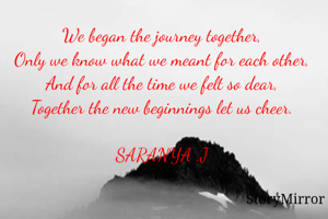 We began the journey together,
Only we know what we meant for each other,
And for all the time we felt so dear,
Together the new beginnings let us cheer.

SARANYA .J