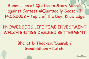 Submission of Quotes to Story Mirror against Contest #Quotsdaily Season 3
14.05.2022 – Topic of the Day: Knowledge

KNOWEDGE IS LIFE TIME INVESTMENT WHICH BRINGS DESIRED BETTERMENT

Bharat D Thacker, ‘Saurabh’
Gandhidham – Kutch.