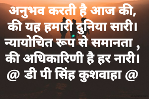 अनुभव करती है आज की,
की यह हमारी दुनिया सारी।
न्यायोचित रूप से समानता ,
की अधिकारिणी है हर नारी।
@ डी पी सिंह कुशवाहा @
