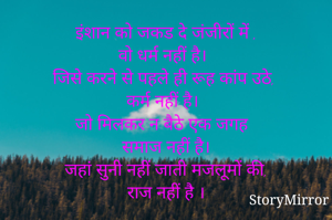 इंशान को जकड दे जंजीरों में ,
वो धर्म नहीं है।
जिसे करने से पहले ही रूह कांप उठे, 
कर्म नहीं है।
जो मिलकर न बैठे एक जगह  
समाज नहीं है।
जहां सुनी नहीं जाती मजलूमों की,
राज नहीं है ।
