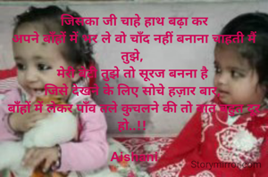  जिसका जी चाहे हाथ बढ़ा कर 
अपने बाँहों में भर ले वो चाँद नहीं बनाना चाहती मैं तुझे, 
मेरी बेटी तुझे तो सूरज बनना है 
जिसे देखने के लिए सोचे हज़ार बार, 
बाँहों में लेकर पाँव तले कुचलने की तो बात बहुत दूर हो..!! 

Aishani
