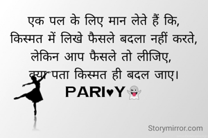 एक पल के लिए मान लेते हैं कि,
किस्मत में लिखे फैसले बदला नहीं करते,
लेकिन आप फैसले तो लीजिए, 
क्या पता किस्मत ही बदल जाए।
pari♥y👻