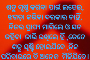 ଶତ୍ରୁ ସୃଷ୍ଟି କରିବା ପାଇଁ ଲଢେଇ, ଝଗଡ଼ା କରିବା ଦରକାର ନାହିଁ, ନିଜର ପ୍ରାପ୍ୟ ମାଗିଲେ ଓ ସତ କହିବା  ଜାରି ରଖିଲେ ହିଁ ,କେତେ ଶତ୍ରୁ ସୃଷ୍ଟି ହୋଇଯିବେ ,ନିଜ ପରିବାରରେ ବି ଅନେକ  ମିଳିଯିବେ।