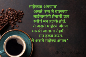 माहेरच्या अंगणात'
               असते 'रम्य ते बालपण '
              आईबाबांची प्रेमाची ऊब
            स्त्रीचं मन हलके होतें.
             ते असते माहेरचं अंगण
         सासरी जाताना नेहमी
              मन हळवं करतं.
          ' ते असते माहेरचं अंगण '
