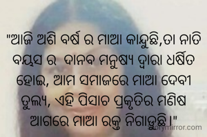 
"ଆଜି ଅଶି ବର୍ଷ ର ମାଆ କାନ୍ଦୁଛି,ତା ନାତି ବୟସ ର  ଦାନବ ମନୁଷ୍ୟ ଦ୍ଵାରା ଧର୍ଷିତ ହୋଇ, ଆମ ସମାଜରେ ମାଆ ଦେବୀ ତୁଲ୍ୟ, ଏହି ପିଶାଚ ପ୍ରକୃତିର ମଣିଷ ଆଗରେ ମାଆ ରକ୍ତ ନିଗାଡୁଛି।"