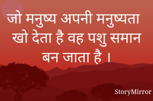 जो मनुष्य अपनी मनुष्यता खो देता है वह पशु समान बन जाता है ।