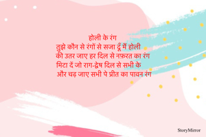               होली के रंग 
तुझे कौन से रंगों से सजा दूँ मैं होली 
की उतर जाए हर दिल से नफ़रत का रंग 
मिटा दें जो राग-द्वेष दिल से सभी के 
और चढ़ जाए सभी पे प्रीत का पावन रंग 