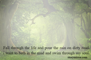 Fall through the life and pour the rain on dirty road,
i want to bath in the mud and swim through my soul.