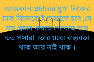 আজকাল প্রচারের যুগ। নিজের ঢাক নিজেকে ই বাজাতে হবে ,যে যত প্রচার করতে পেরেছে তার তত পসারা ।তার মধ্যে বাস্তবতা থাক আর নাই থাক ।