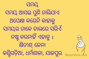 ସମୟ
ସମୟ ଆସଇ ପୁଣି ଚାଲିଯାଏ
ଅପେକ୍ଷା କରେନି କାହାକୁ
ସମୟର ତାଳେ ଚାଲରେ ସଭିଏଁ
ନଷ୍ଟ କରନାହିଁ ଏହାକୁ ।
କ୍ଷିତୀଶ୍ ଜେନା
କଣ୍ଟିଗଡ଼ିଆ, ଧର୍ମଶାଳା, ଯାଜପୁର

