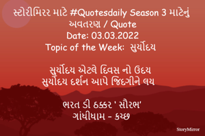 સ્ટોરીમિરર માટે #Quotesdaily Season 3 માટેનું અવતરણ / Quote
Date: 03.03.2022
Topic of the Week:  સુર્યોદય

સુર્યોદય એટલે દિવસ નો ઉદય
સુર્યોદય દર્શન આપે જિંદગીને લય

ભરત ડી ઠક્કર ‘ સૌરભ’
ગાંધીધામ – કચ્છ