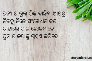 ଅନ୍ୟ ର ଭୂଲ୍ ଠିକ୍ ବାଛିବା ଆଗରୁ
ନିଜକୁ ନିଜେ ସଂଶୋଧନ କର
ତାହାଲେ ଯାଇ ଲୋକମାନେ
ତୁମ ର କଥାକୁ ଗ୍ରହଣ କରିବେ