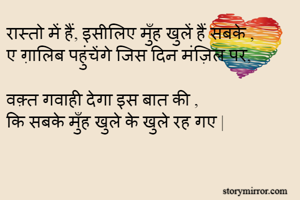 रास्तो में हैं, इसीलिए मुँह खुलें हैं सबके ,
ए ग़ालिब पहुंचेंगे जिस दिन मंज़िल पर,

वक़्त गवाही देगा इस बात की ,
कि सबके मुँह खुले के खुले रह गए |