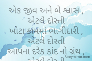 એક જીવ અને બે શ્વાસ ,
એટલે દોસ્તી
ખોટા કામમાં ભાગીદારી ,
એટલે દોસ્તી
આપના દરેક કાંદ નો ગ્રંથ ,
એટલે દોસ્તી
ગાળો થી થતું સ્વાગત ,
એટલે દોસ્તી
ચા અને સિગારેટ ની આદત ,
એટલે દોસ્તી
બધા દુઃખો નો ઈલાજ ,
       એટલે દોસ્તી
મસ્તી મજાક નો ખજાનો ,
એટલે દોસ્તી
સાથે ફરતી ન્યૂઝ ચેનલ ,
એટલે દોસ્તી
દરેક પોગ્રમ નું બહાનું ,
એટલે દોસ્તી
છોકરી જોઈને ભાભી બનાવનાર,એટલે દોસ્તી
છેલ્લે નીરસ જિંદગીમાં રસ ભરનાર,દોસ્તી



