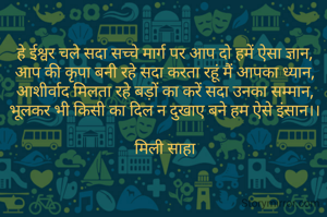 हे ईश्वर चले सदा सच्चे मार्ग पर आप दो हमें ऐसा ज्ञान,
आप की कृपा बनी रहे सदा करता रहूं मैं आपका ध्यान,
आशीर्वाद मिलता रहे बड़ों का करें सदा उनका सम्मान,
भूलकर भी किसी का दिल न दुखाए बने हम ऐसे इंसान।।

मिली साहा