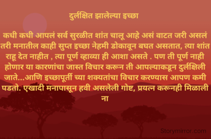 दुर्लक्षित झालेल्या इच्छा 

कधी कधी आपलं सर्व सुरळीत शांत चालू आहे असं वाटत जरी असलं तरी मनातील काही सुप्त इच्छा नेहमी डोकावून बघत असतात, त्या शांत राहू देत नाहीत , त्या पूर्ण व्हाव्या ही आशा असते . पण ती पूर्ण नाही होणार या कारणांचा जास्त विचार करून ती आपल्याकडून दुर्लक्षिली जाते...आणि इच्छापूर्ती च्या शक्यतांचा विचार करण्यास आपण कमी पडतो. एखादी मनापासून हवी असलेली गोष्ट, प्रयत्न करूनही मिळाली ना