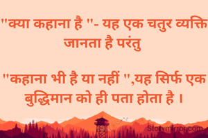 "क्या कहाना है "- यह एक चतुर व्यक्ति जानता है परंतु 

"कहाना भी है या नहीं ",यह सिर्फ एक बुद्धिमान को ही पता होता है ।