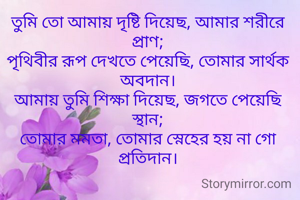 তুমি তো আমায় দৃষ্টি দিয়েছ, আমার শরীরে প্রাণ;
পৃথিবীর রূপ দেখতে পেয়েছি, তোমার সার্থক অবদান।
আমায় তুমি শিক্ষা দিয়েছ, জগতে পেয়েছি স্থান;
তোমার মমতা, তোমার স্নেহের হয় না গো প্রতিদান।