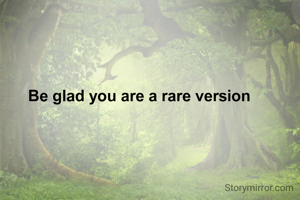 Be glad you are a rare version 