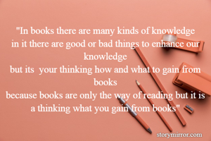 "In books there are many kinds of knowledge
in it there are good or bad things to enhance our knowledge
but its  your thinking how and what to gain from books
because books are only the way of reading but it is a thinking what you gain from books"