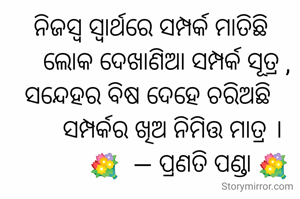 ନିଜସ୍ବ ସ୍ୱାର୍ଥରେ ସମ୍ପର୍କ ମାତିଛି
     ଲୋକ ଦେଖାଣିଆ ସମ୍ପର୍କ ସୂତ୍ର ,
ସନ୍ଦେହର ବିଷ ଦେହେ ଚରିଅଛି 
       ସମ୍ପର୍କର ଖିଅ ନିମିତ୍ତ ମାତ୍ର ।
            💐  — ପ୍ରଣତି ପଣ୍ଡା 💐
