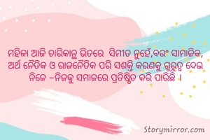 ମହିଳା ଆଜି ଚାରିକାନ୍ଥ ଭିତରେ  ସିମୀତ ନୁହେଁ,ବରଂ ସାମାଜିକ, ଅର୍ଥ ନୈତିକ ଓ ରାଜନୈତିକ ପରି ସଶକ୍ତି କରଣକୁ ଗୁରୁତ୍ୱ ଦେଇ ନିଜେ -ନିଜକୁ ସମାଜରେ ପ୍ରତିଷ୍ଠିତ କରି ପାରିଛି ।