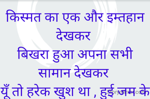 किस्मत का एक और इम्तहान देखकर 
बिखरा हुआ अपना सभी सामान देखकर 
यूँ तो हरेक खुश था , हुई जम के बारिशें
मैं रोया अपना टूटता मकान देखकर 


