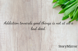 Addiction towards good things is not at all a bad deed.