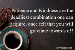 Patience and Kindness are the deadliest combination one can acquire, once felt that you will gravitate towards it!!