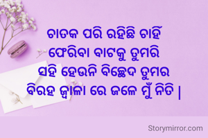 ଚାତକ ପରି ରହିଛି ଚାହିଁ
ଫେରିବା ବାଟକୁ ତୁମରି
ସହି ହେଉନି ବିଚ୍ଛେଦ ତୁମର
ବିରହ ଜ୍ୱାଳା ରେ ଜଳେ ମୁଁ ନିତି |