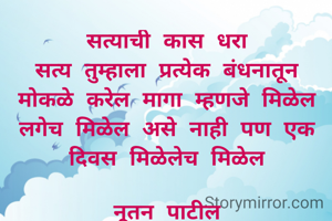 सत्याची कास धरा
सत्य तुम्हाला प्रत्येक बंधनातून मोकळे करेल मागा म्हणजे मिळेल लगेच मिळेल असे नाही पण एक दिवस मिळेलेच मिळेल

नूतन पाटील