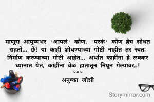 माणूस आयुष्यभर 'आपलं' कोण, 'परकं' कोण हेच शोधत राहतो... छे! या काही शोधण्याच्या गोष्टी नाहीत तर स्वतः निर्माण करण्याच्या गोष्टी आहेत... अर्थात काहींना हे लवकर ध्यानात येतं, काहींना वेळ हातातून निघून गेल्यावर..!
~•~
अनुष्का जोशी