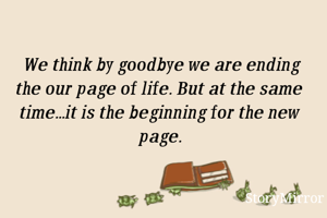  We think by goodbye we are ending the our page of life. But at the same time...it is the beginning for the new page.