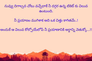 నువ్వు దిగాల్సన చోటు వచ్చేదాకే నీ దగ్గర ఉన్న టికెట్ కు విలువ ఉంటుంది.

నీ ప్రయాణం ముగిశాక అది ఒక చిత్తు కాగితమే..!

అందుకే ఆ విలువ కోల్పోయేలోపే నీ ప్రయాణానికి అర్థాన్ని వెతుక్కో...!!
