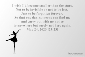 I wish I'd become smaller than the stars.
Not to be invisible or not to be lost. 
Just to be forgotten forever. 
So that one day, someone can find me
and carry out with no notice
 to anywhere but surely not here again. 
May 24, 2023 [23:23]
- Noorah's Musings