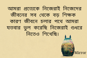 আমরা প্রত্যেকে নিজেরাই নিজেদের জীবনের সব থেকে বড় শিক্ষক কারণ জীবনে চলার পথে আমরা যতবার ভুল করেছি নিজেরাই শুধরে নিতেও শিখেছি। 