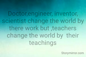 Doctor,engineer, inventor, scientist change the world by there work but ,teachers change the world by  their teachings