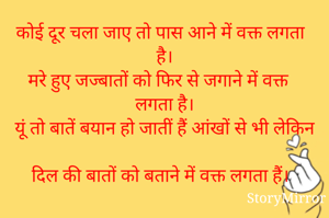 कोई दूर चला जाए तो पास आने में वक्त लगता है।
मरे हुए जज्बातों को फिर से जगाने में वक्त लगता है।
यूं तो बातें बयान हो जातीं हैं आंखों से भी लेकिन 
दिल की बातों को बताने में वक्त लगता हैं।


