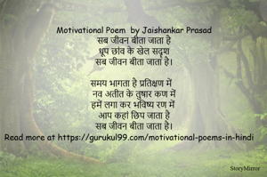     Motivational Poem in Hindi by Jaishankar Prasad
    सब जीवन बीता जाता है
    धूप छांव के खेल सदॄश
    सब जीवन बीता जाता है।

    समय भागता है प्रतिक्षण में
    नव अतीत के तुषार कण में
    हमें लगा कर भविष्य रण में
    आप कहां छिप जाता है
    सब जीवन बीता जाता है।
Read more at https://gurukul99.com/motivational-poems-in-hindi