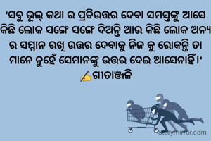 'ସବୁ ଭୂଲ୍ କଥା ର ପ୍ରତିଉତ୍ତର ଦେବା ସମସ୍ତଙ୍କୁ ଆସେ କିଛି ଲୋକ ସଙ୍ଗେ ସଙ୍ଗେ ଦିଅନ୍ତି ଆଉ କିଛି ଲୋକ ଅନ୍ୟ ର ସମ୍ମାନ ରଖି ଉତ୍ତର ଦେବାକୁ ନିଜ କୁ ରୋକନ୍ତି ତା ମାନେ ନୁହେଁ ସେମାନଙ୍କୁ ଉତ୍ତର ଦେଇ ଆସେନାହିଁ।'
✍️ଗୀତାଞ୍ଜଳି