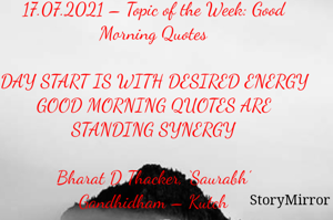 Submission of Quotes to Story Mirror Against Contest #Quotsdaily Season 2
17.07.2021 – Topic of the Week: Good Morning Quotes

DAY START IS WITH DESIRED ENERGY
GOOD MORNING QUOTES ARE STANDING SYNERGY

Bharat D Thacker, ‘Saurabh’
Gandhidham – Kutch