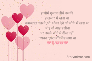 हाथौमें गुलाब लीये उसकी 
इन्तजार में खड़ा था 
कमबख़्त वक्त ने ,भी  धोका देने को मौके में खड़ा था
आइ तो आइ हसीना
पर उसके सीने मे दील नहीं 
उसका दुसरा बॉयफ्रेंड लगा था
💔🫀💔💔🫂

