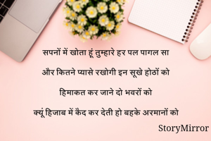 
सपनों में खोता हूं तुम्हारे हर पल पागल सा

और कितने प्यासे रखोगी इन सूखे होठों को

हिमाकत कर जाने दो भवरों को 

क्यूं हिजाब में कैद कर देती हो बहके अरमानों को