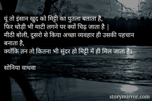 यूं तो इंसान खुद को मिट्टी का पुतला बताता है,
फिर थोड़ी भी माटी लगने पर क्यों चिढ़ जाता है |
मीठी बोली, दूसरो से किया अच्छा व्यवहार ही उसकी पहचान बनाता है,
क्योंकि तन तो कितना भी सुंदर हो मिट्टी में ही मिल जाता है।

सोनिया वाधवा


